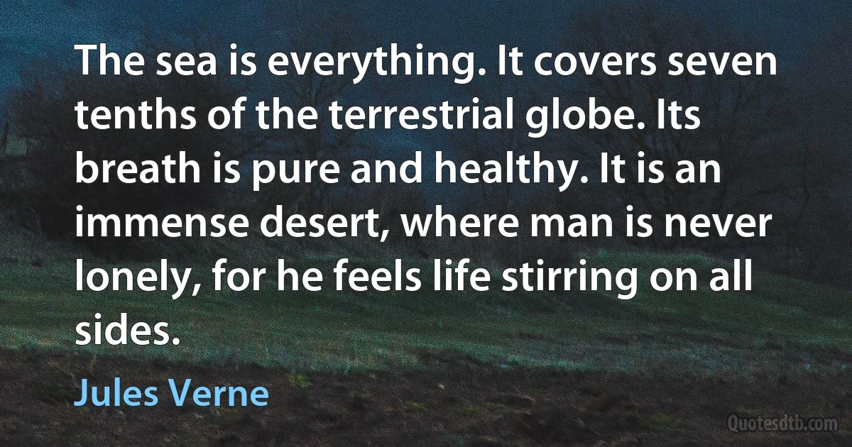 The sea is everything. It covers seven tenths of the terrestrial globe. Its breath is pure and healthy. It is an immense desert, where man is never lonely, for he feels life stirring on all sides. (Jules Verne)