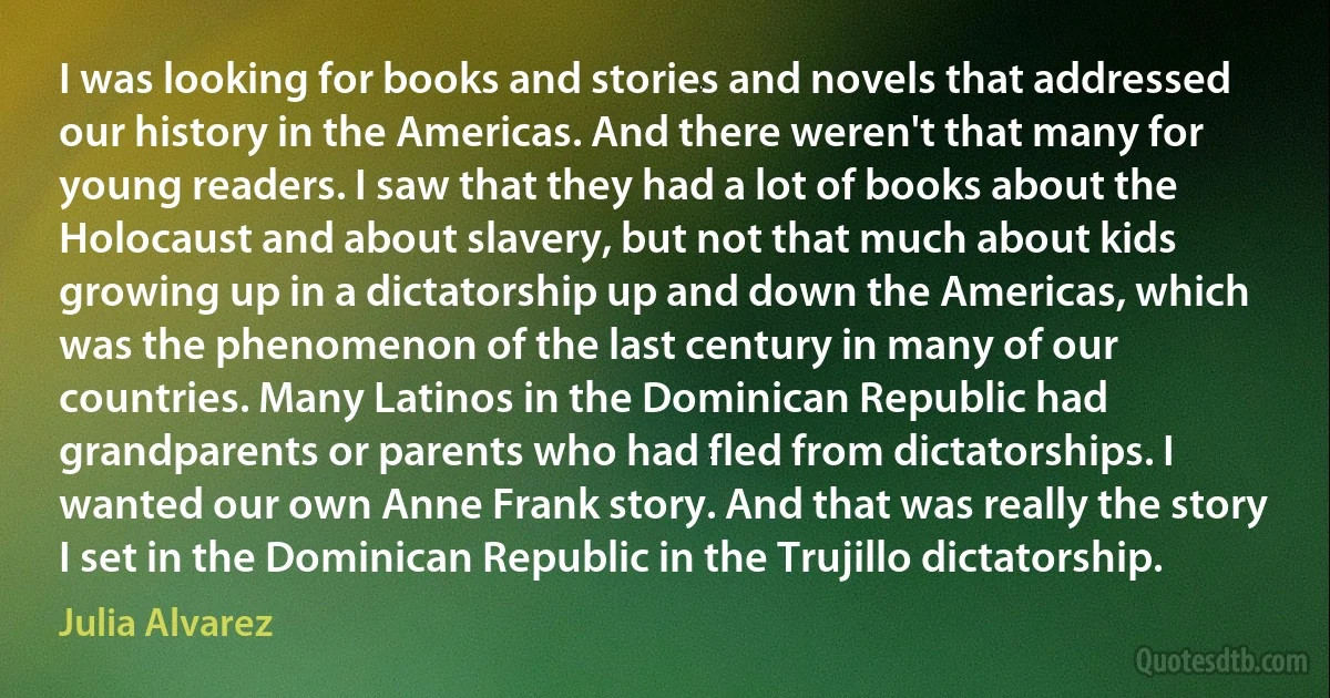 I was looking for books and stories and novels that addressed our history in the Americas. And there weren't that many for young readers. I saw that they had a lot of books about the Holocaust and about slavery, but not that much about kids growing up in a dictatorship up and down the Americas, which was the phenomenon of the last century in many of our countries. Many Latinos in the Dominican Republic had grandparents or parents who had fled from dictatorships. I wanted our own Anne Frank story. And that was really the story I set in the Dominican Republic in the Trujillo dictatorship. (Julia Alvarez)