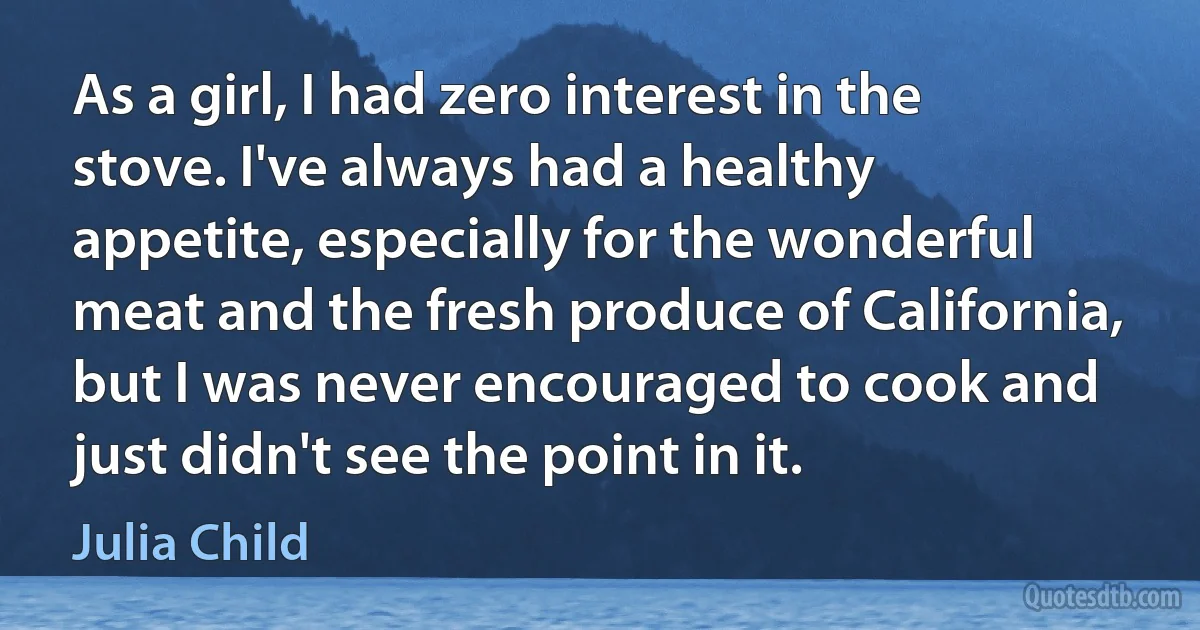 As a girl, I had zero interest in the stove. I've always had a healthy appetite, especially for the wonderful meat and the fresh produce of California, but I was never encouraged to cook and just didn't see the point in it. (Julia Child)