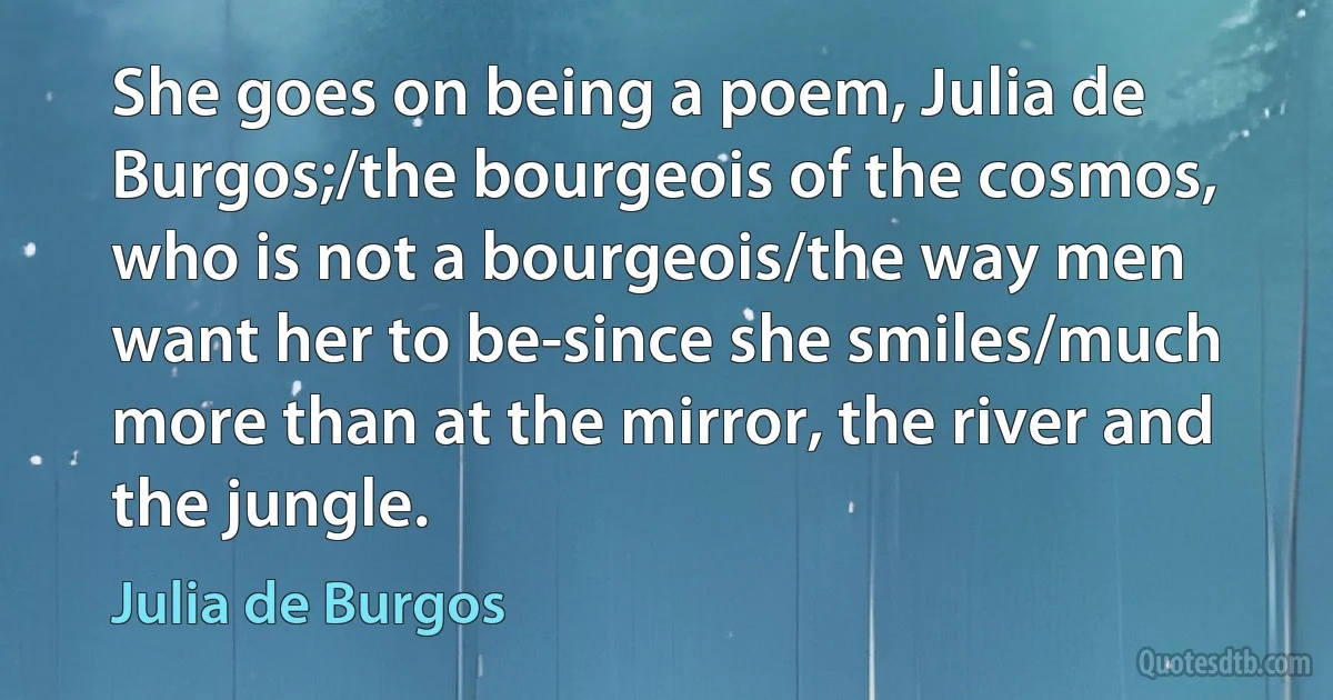 She goes on being a poem, Julia de Burgos;/the bourgeois of the cosmos, who is not a bourgeois/the way men want her to be-since she smiles/much more than at the mirror, the river and the jungle. (Julia de Burgos)