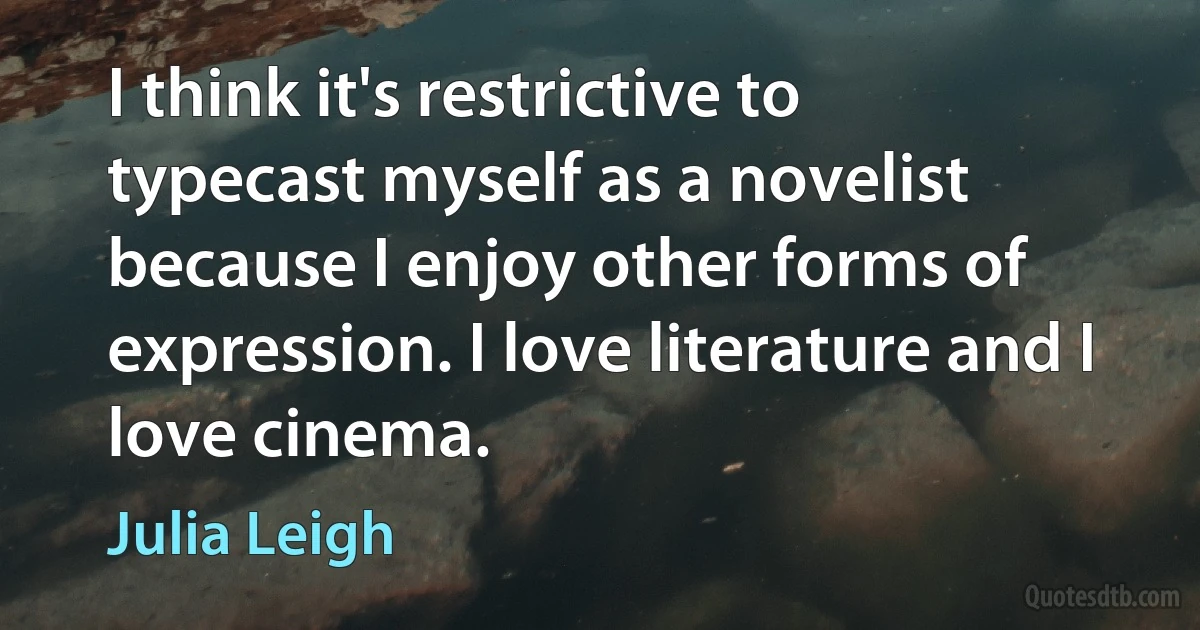 I think it's restrictive to typecast myself as a novelist because I enjoy other forms of expression. I love literature and I love cinema. (Julia Leigh)