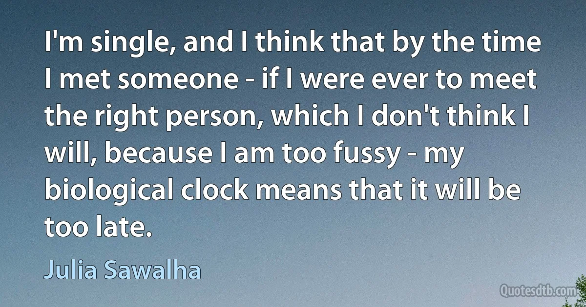 I'm single, and I think that by the time I met someone - if I were ever to meet the right person, which I don't think I will, because I am too fussy - my biological clock means that it will be too late. (Julia Sawalha)