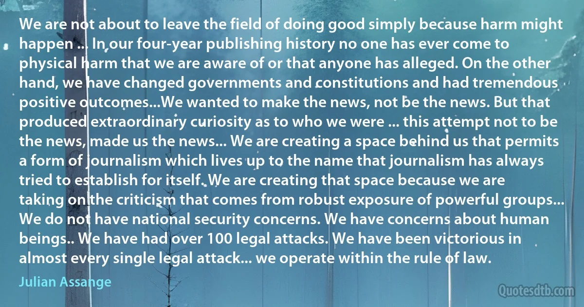 We are not about to leave the field of doing good simply because harm might happen ... In our four-year publishing history no one has ever come to physical harm that we are aware of or that anyone has alleged. On the other hand, we have changed governments and constitutions and had tremendous positive outcomes...We wanted to make the news, not be the news. But that produced extraordinary curiosity as to who we were ... this attempt not to be the news, made us the news... We are creating a space behind us that permits a form of journalism which lives up to the name that journalism has always tried to establish for itself. We are creating that space because we are taking on the criticism that comes from robust exposure of powerful groups... We do not have national security concerns. We have concerns about human beings.. We have had over 100 legal attacks. We have been victorious in almost every single legal attack... we operate within the rule of law. (Julian Assange)