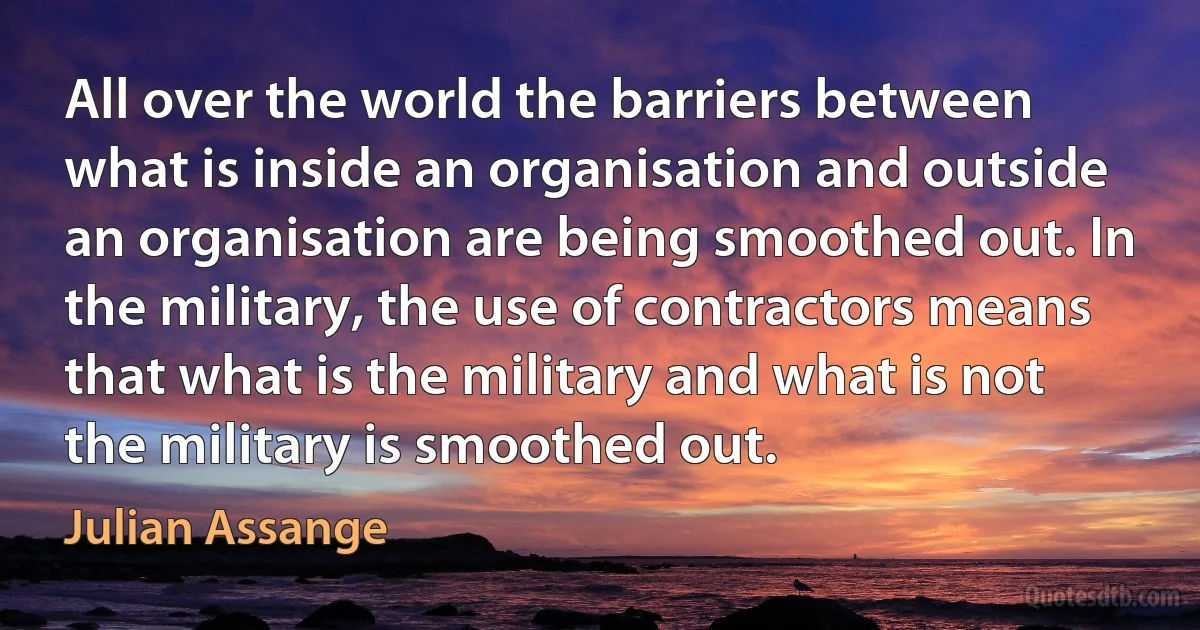 All over the world the barriers between what is inside an organisation and outside an organisation are being smoothed out. In the military, the use of contractors means that what is the military and what is not the military is smoothed out. (Julian Assange)