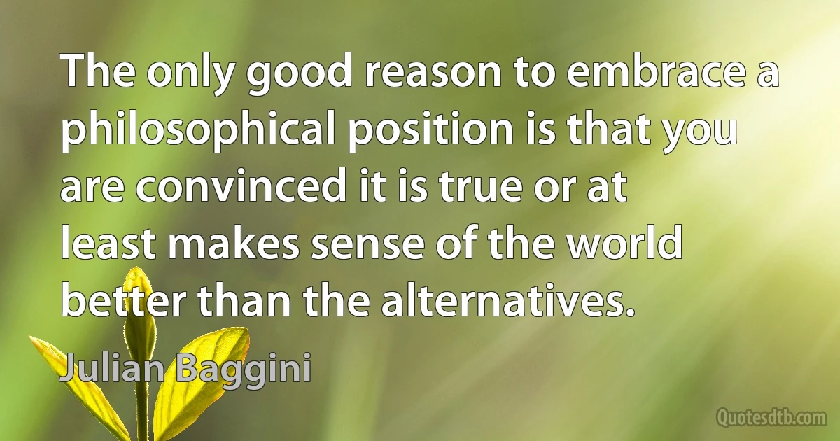 The only good reason to embrace a philosophical position is that you are convinced it is true or at least makes sense of the world better than the alternatives. (Julian Baggini)