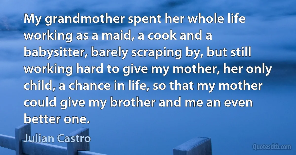 My grandmother spent her whole life working as a maid, a cook and a babysitter, barely scraping by, but still working hard to give my mother, her only child, a chance in life, so that my mother could give my brother and me an even better one. (Julian Castro)