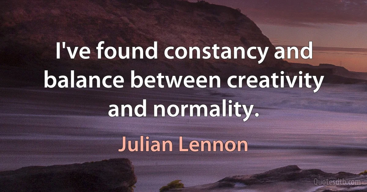 I've found constancy and balance between creativity and normality. (Julian Lennon)