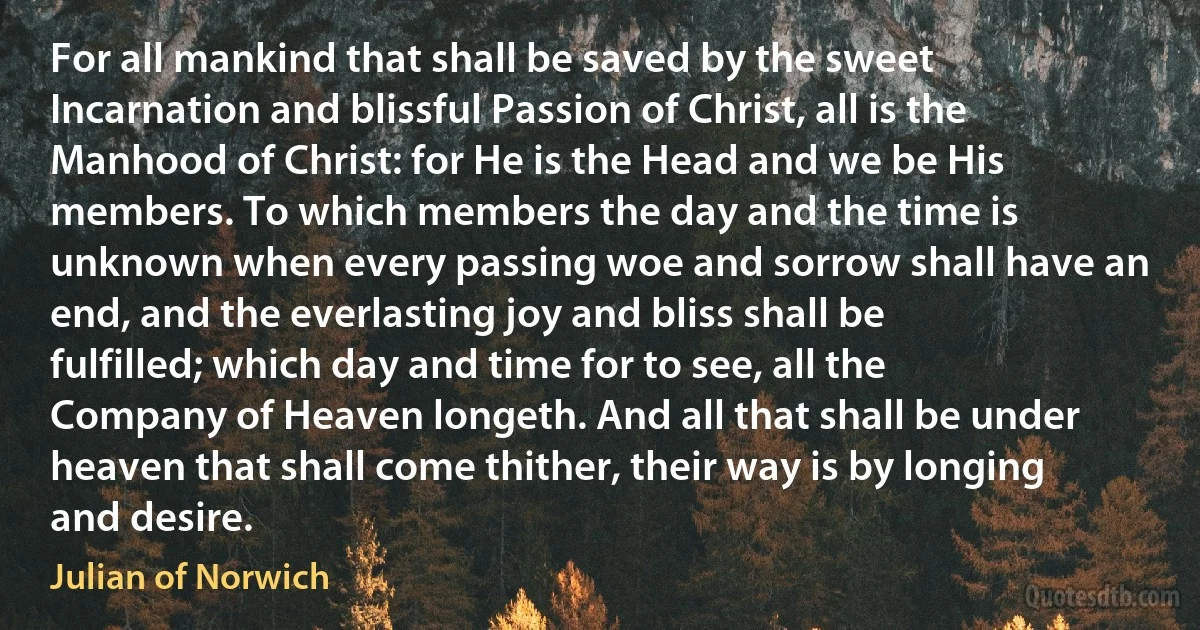 For all mankind that shall be saved by the sweet Incarnation and blissful Passion of Christ, all is the Manhood of Christ: for He is the Head and we be His members. To which members the day and the time is unknown when every passing woe and sorrow shall have an end, and the everlasting joy and bliss shall be fulfilled; which day and time for to see, all the Company of Heaven longeth. And all that shall be under heaven that shall come thither, their way is by longing and desire. (Julian of Norwich)