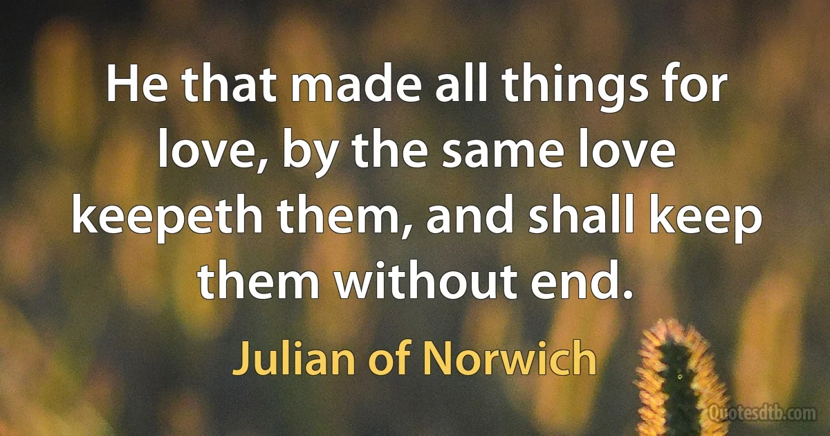 He that made all things for love, by the same love keepeth them, and shall keep them without end. (Julian of Norwich)