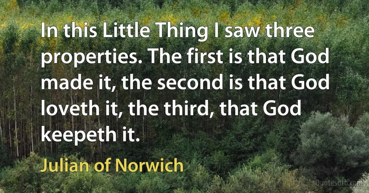 In this Little Thing I saw three properties. The first is that God made it, the second is that God loveth it, the third, that God keepeth it. (Julian of Norwich)