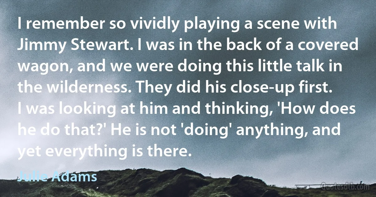 I remember so vividly playing a scene with Jimmy Stewart. I was in the back of a covered wagon, and we were doing this little talk in the wilderness. They did his close-up first. I was looking at him and thinking, 'How does he do that?' He is not 'doing' anything, and yet everything is there. (Julie Adams)