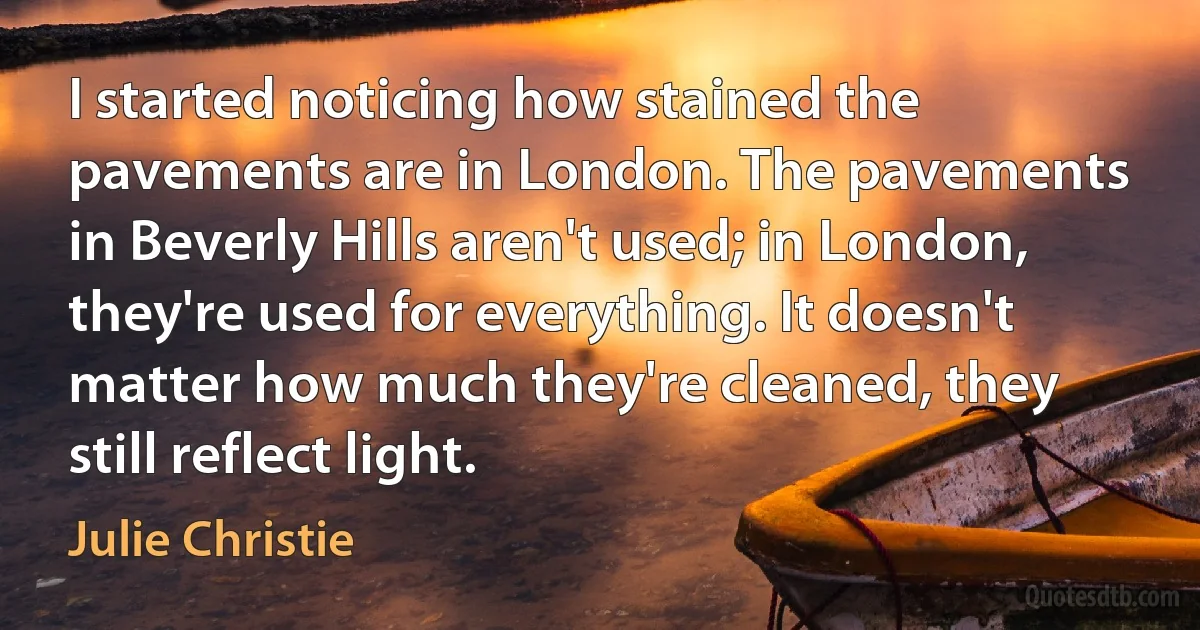 I started noticing how stained the pavements are in London. The pavements in Beverly Hills aren't used; in London, they're used for everything. It doesn't matter how much they're cleaned, they still reflect light. (Julie Christie)