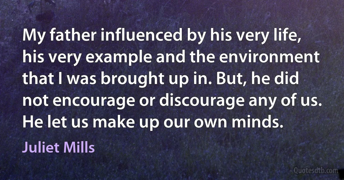 My father influenced by his very life, his very example and the environment that I was brought up in. But, he did not encourage or discourage any of us. He let us make up our own minds. (Juliet Mills)