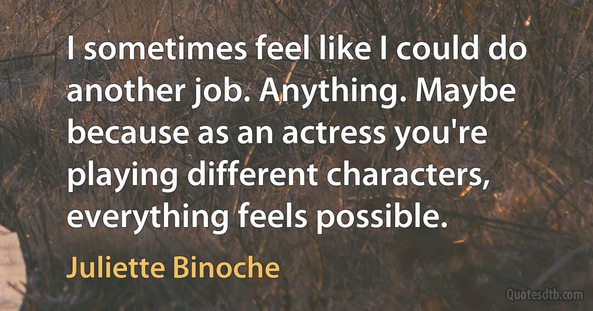 I sometimes feel like I could do another job. Anything. Maybe because as an actress you're playing different characters, everything feels possible. (Juliette Binoche)