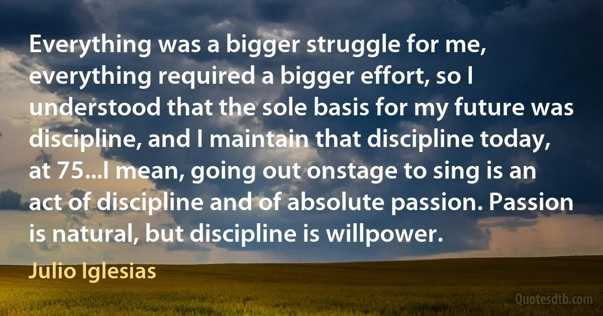 Everything was a bigger struggle for me, everything required a bigger effort, so I understood that the sole basis for my future was discipline, and I maintain that discipline today, at 75...I mean, going out onstage to sing is an act of discipline and of absolute passion. Passion is natural, but discipline is willpower. (Julio Iglesias)