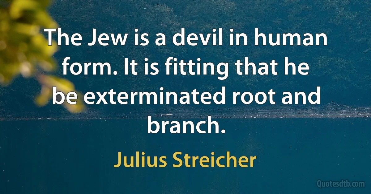 The Jew is a devil in human form. It is fitting that he be exterminated root and branch. (Julius Streicher)