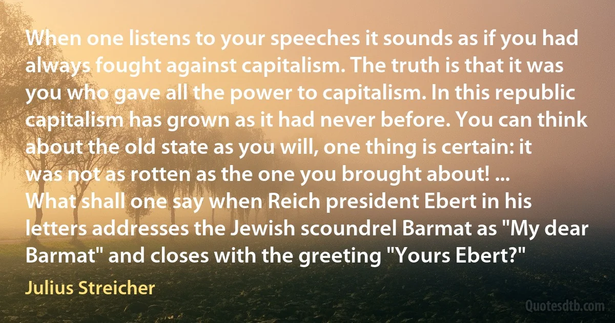 When one listens to your speeches it sounds as if you had always fought against capitalism. The truth is that it was you who gave all the power to capitalism. In this republic capitalism has grown as it had never before. You can think about the old state as you will, one thing is certain: it was not as rotten as the one you brought about! ...
What shall one say when Reich president Ebert in his letters addresses the Jewish scoundrel Barmat as "My dear Barmat" and closes with the greeting "Yours Ebert?" (Julius Streicher)