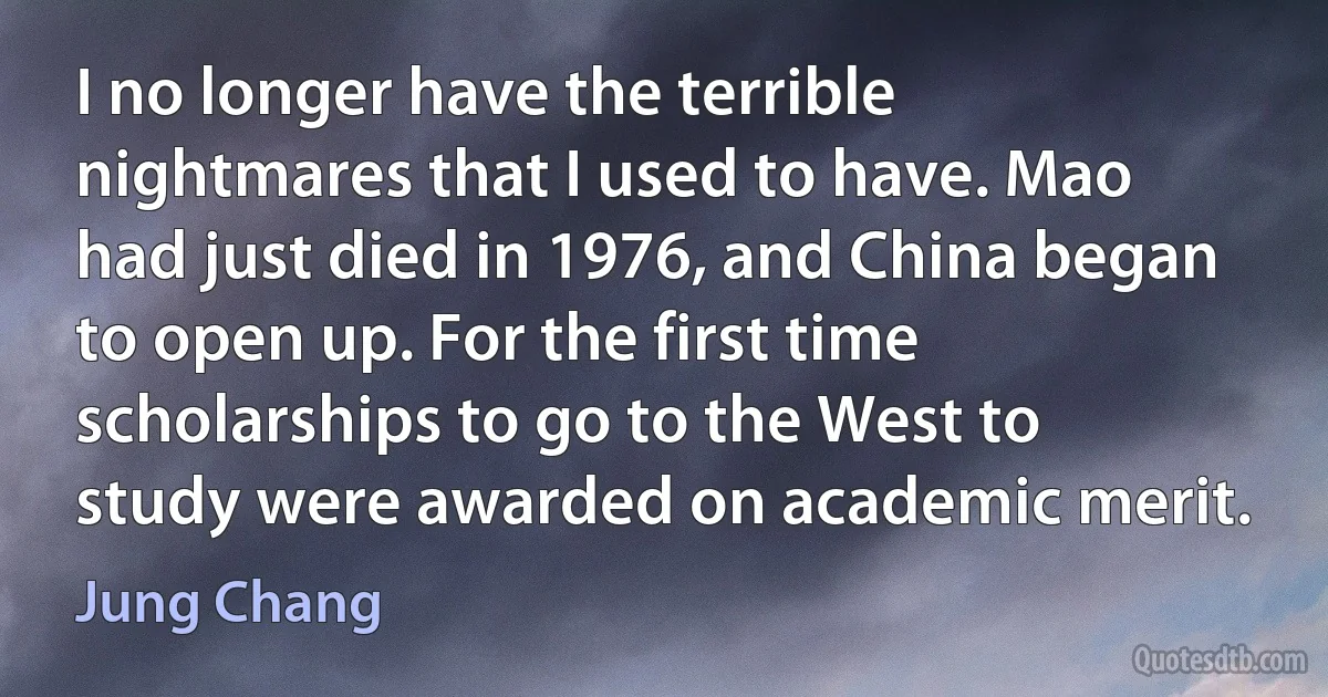 I no longer have the terrible nightmares that I used to have. Mao had just died in 1976, and China began to open up. For the first time scholarships to go to the West to study were awarded on academic merit. (Jung Chang)