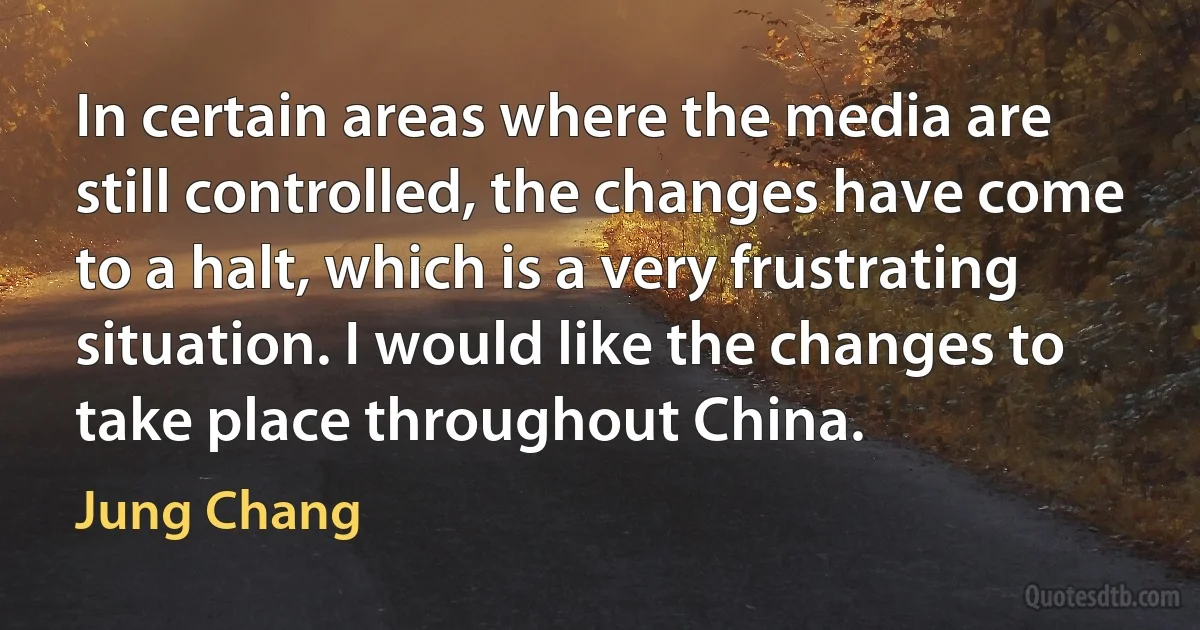 In certain areas where the media are still controlled, the changes have come to a halt, which is a very frustrating situation. I would like the changes to take place throughout China. (Jung Chang)