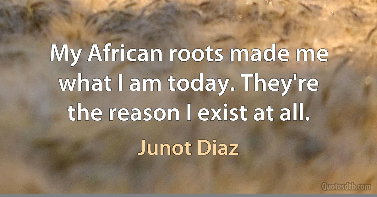 My African roots made me what I am today. They're the reason I exist at all. (Junot Diaz)