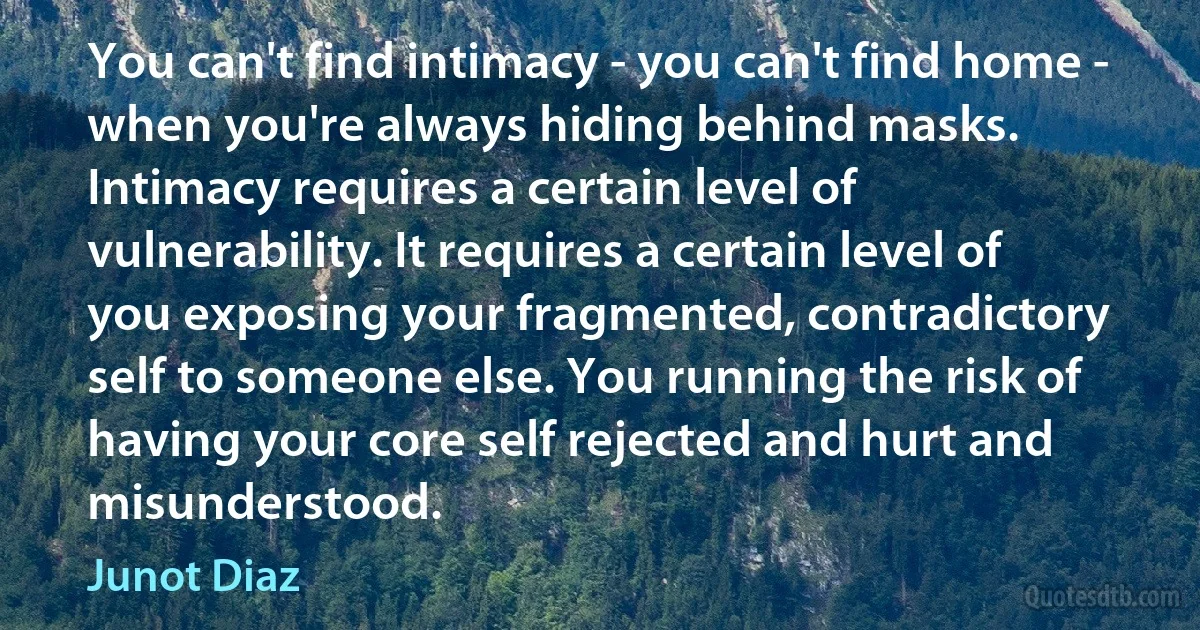 You can't find intimacy - you can't find home - when you're always hiding behind masks. Intimacy requires a certain level of vulnerability. It requires a certain level of you exposing your fragmented, contradictory self to someone else. You running the risk of having your core self rejected and hurt and misunderstood. (Junot Diaz)