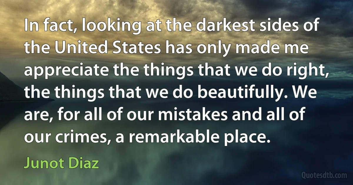 In fact, looking at the darkest sides of the United States has only made me appreciate the things that we do right, the things that we do beautifully. We are, for all of our mistakes and all of our crimes, a remarkable place. (Junot Diaz)