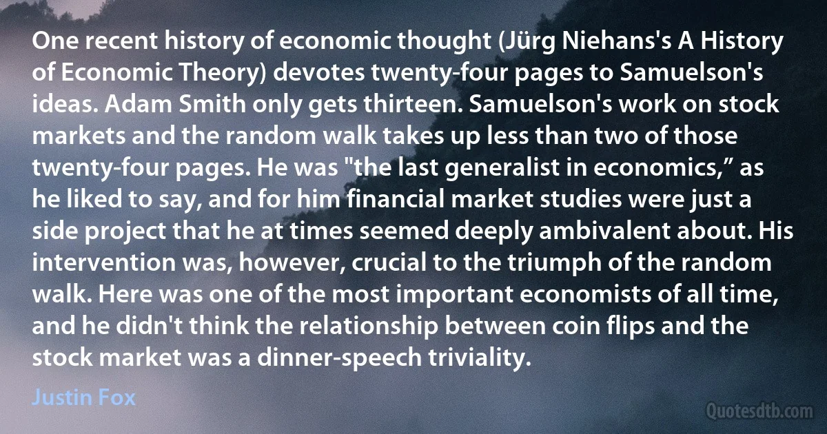 One recent history of economic thought (Jürg Niehans's A History of Economic Theory) devotes twenty-four pages to Samuelson's ideas. Adam Smith only gets thirteen. Samuelson's work on stock markets and the random walk takes up less than two of those twenty-four pages. He was "the last generalist in economics,” as he liked to say, and for him financial market studies were just a side project that he at times seemed deeply ambivalent about. His intervention was, however, crucial to the triumph of the random walk. Here was one of the most important economists of all time, and he didn't think the relationship between coin flips and the stock market was a dinner-speech triviality. (Justin Fox)