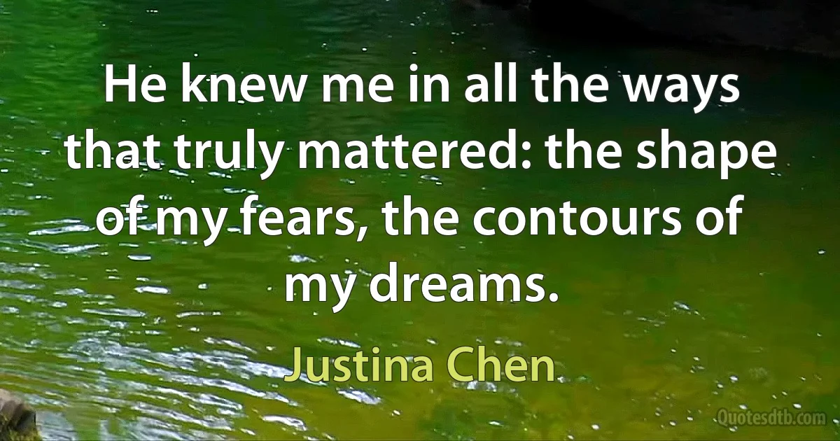 He knew me in all the ways that truly mattered: the shape of my fears, the contours of my dreams. (Justina Chen)