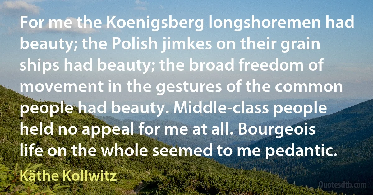 For me the Koenigsberg longshoremen had beauty; the Polish jimkes on their grain ships had beauty; the broad freedom of movement in the gestures of the common people had beauty. Middle-class people held no appeal for me at all. Bourgeois life on the whole seemed to me pedantic. (Käthe Kollwitz)