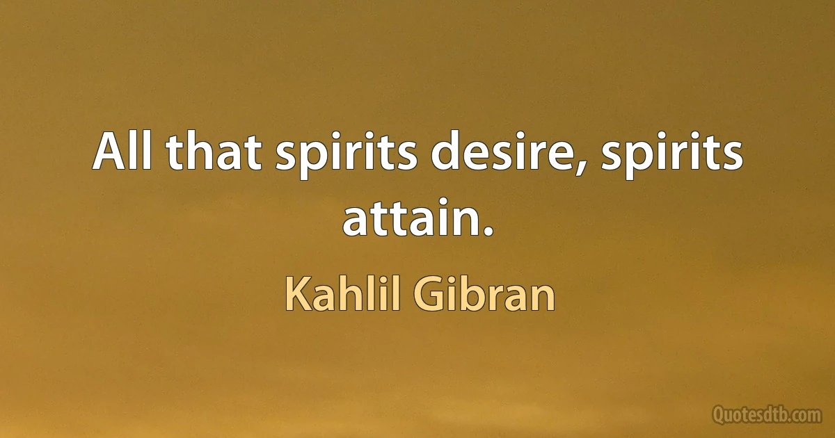 All that spirits desire, spirits attain. (Kahlil Gibran)