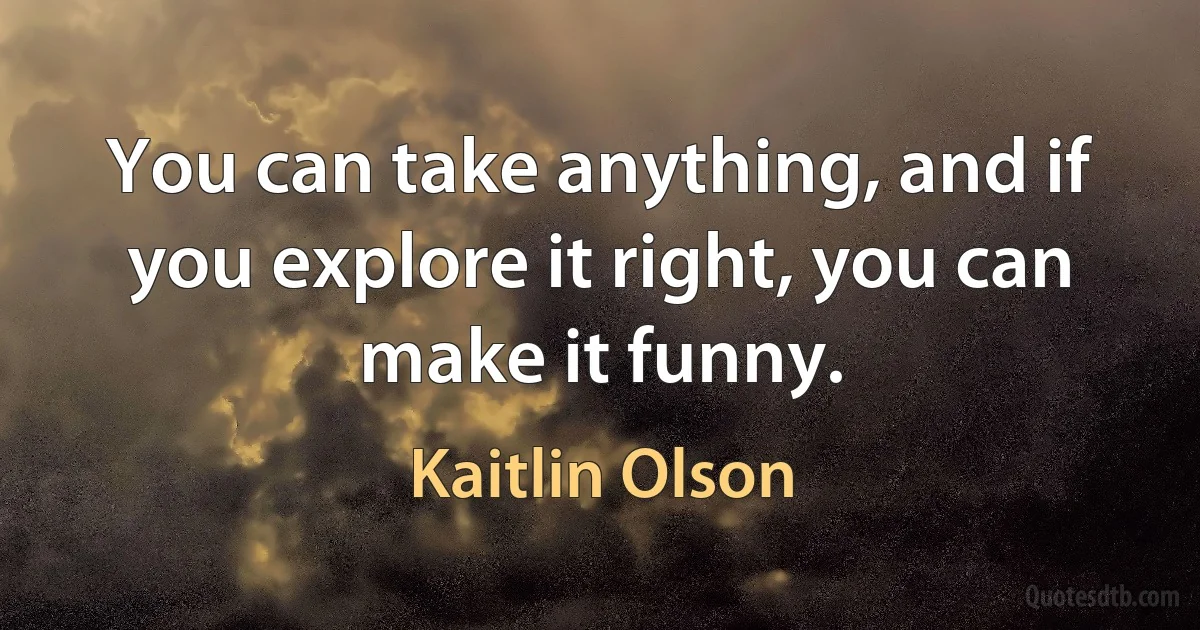 You can take anything, and if you explore it right, you can make it funny. (Kaitlin Olson)