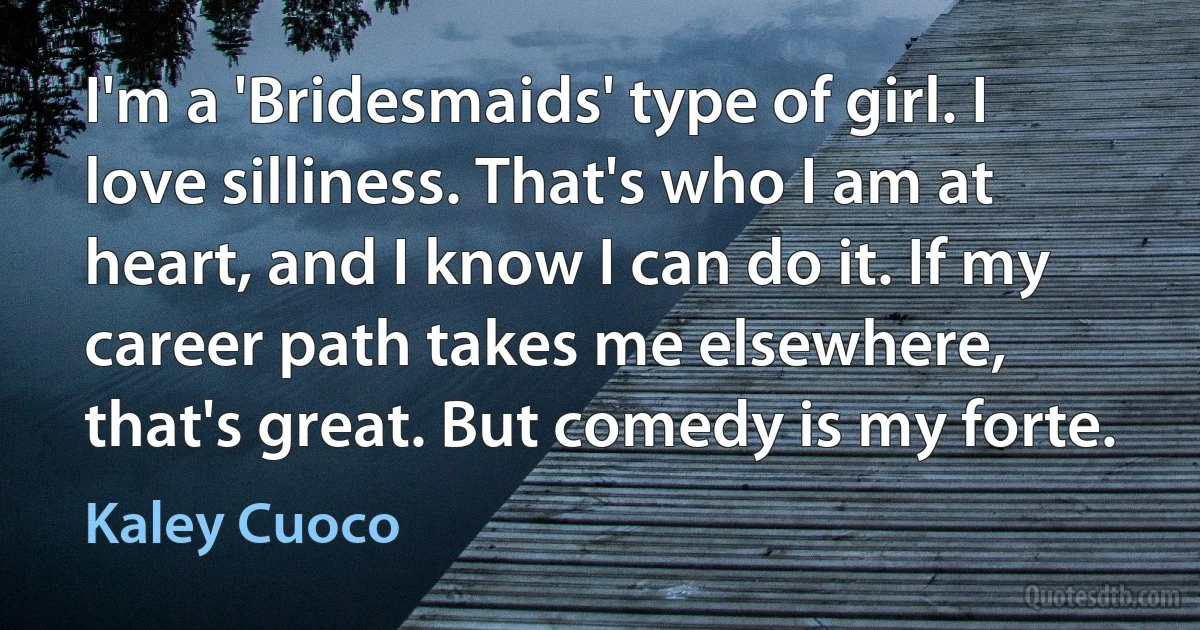 I'm a 'Bridesmaids' type of girl. I love silliness. That's who I am at heart, and I know I can do it. If my career path takes me elsewhere, that's great. But comedy is my forte. (Kaley Cuoco)