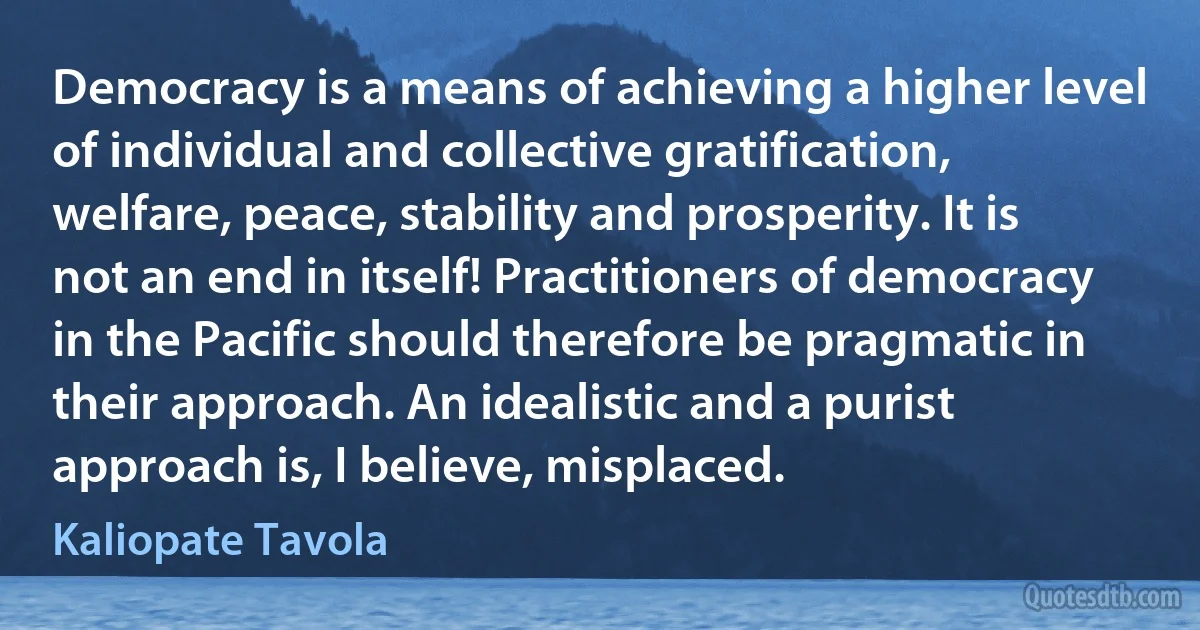 Democracy is a means of achieving a higher level of individual and collective gratification, welfare, peace, stability and prosperity. It is not an end in itself! Practitioners of democracy in the Pacific should therefore be pragmatic in their approach. An idealistic and a purist approach is, I believe, misplaced. (Kaliopate Tavola)