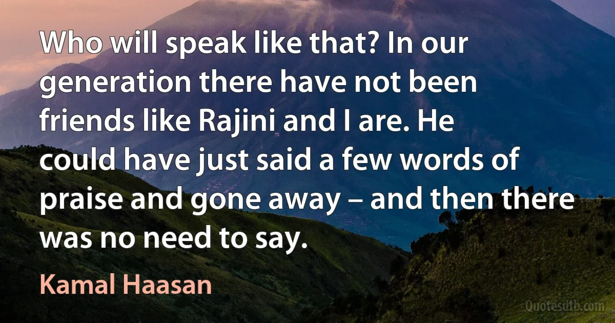 Who will speak like that? In our generation there have not been friends like Rajini and I are. He could have just said a few words of praise and gone away – and then there was no need to say. (Kamal Haasan)