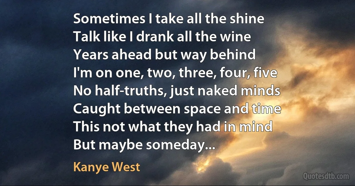 Sometimes I take all the shine
Talk like I drank all the wine
Years ahead but way behind
I'm on one, two, three, four, five
No half-truths, just naked minds
Caught between space and time
This not what they had in mind
But maybe someday... (Kanye West)