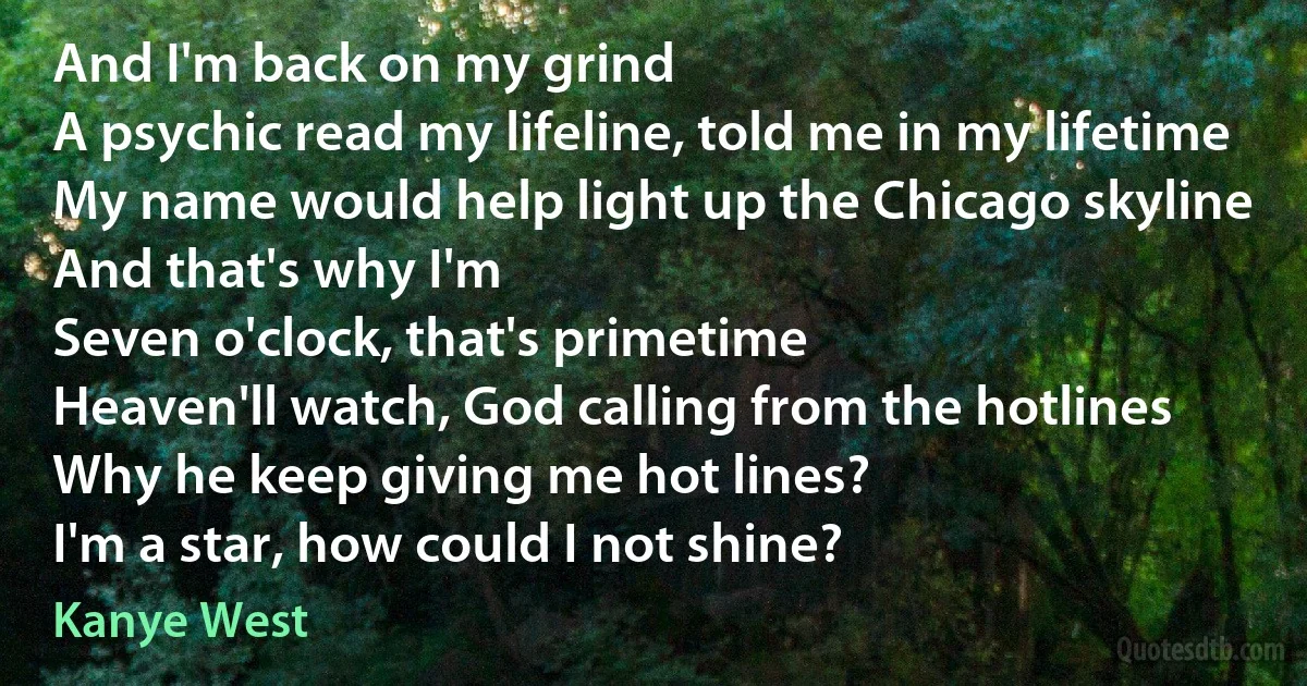 And I'm back on my grind
A psychic read my lifeline, told me in my lifetime
My name would help light up the Chicago skyline
And that's why I'm
Seven o'clock, that's primetime
Heaven'll watch, God calling from the hotlines
Why he keep giving me hot lines?
I'm a star, how could I not shine? (Kanye West)