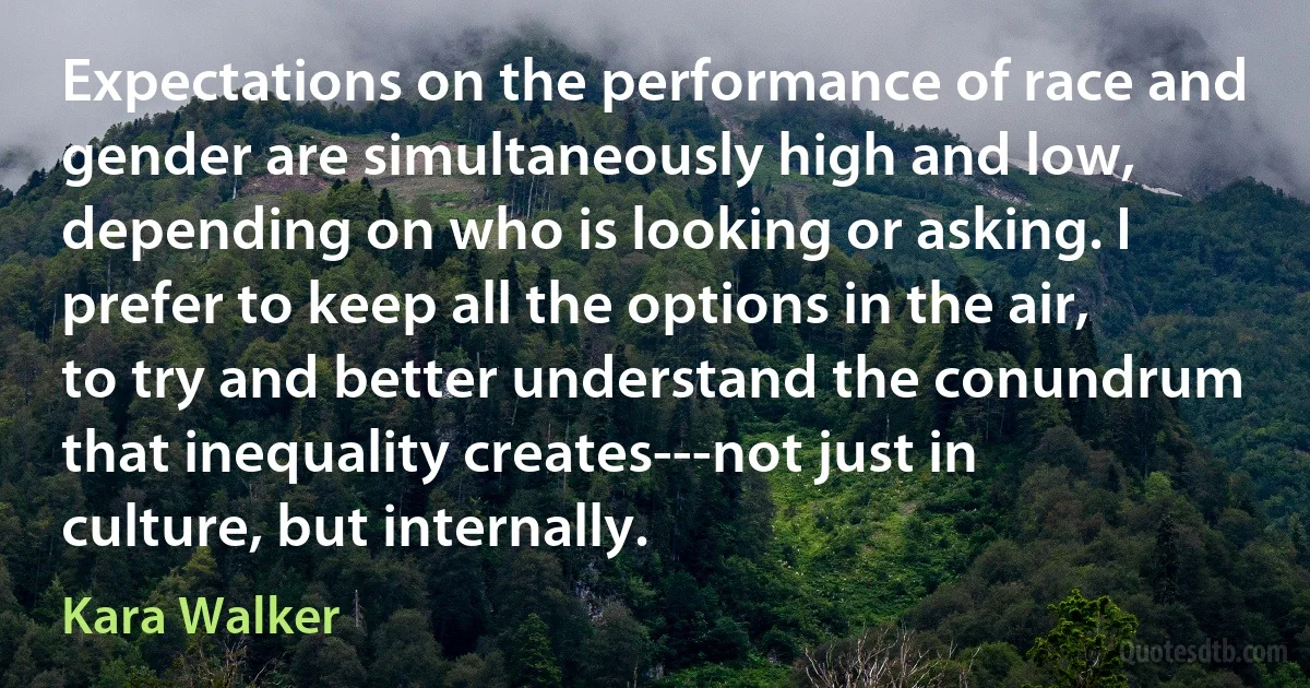 Expectations on the performance of race and gender are simultaneously high and low, depending on who is looking or asking. I prefer to keep all the options in the air, to try and better understand the conundrum that inequality creates---not just in culture, but internally. (Kara Walker)