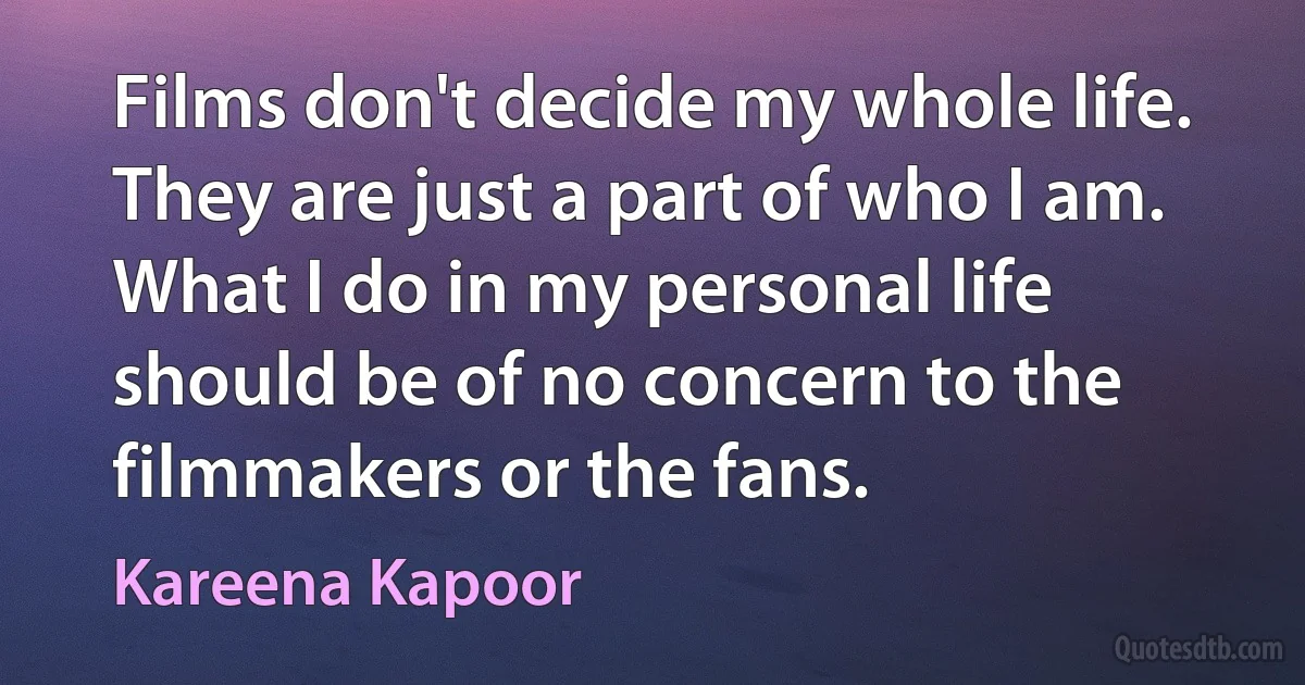 Films don't decide my whole life. They are just a part of who I am. What I do in my personal life should be of no concern to the filmmakers or the fans. (Kareena Kapoor)