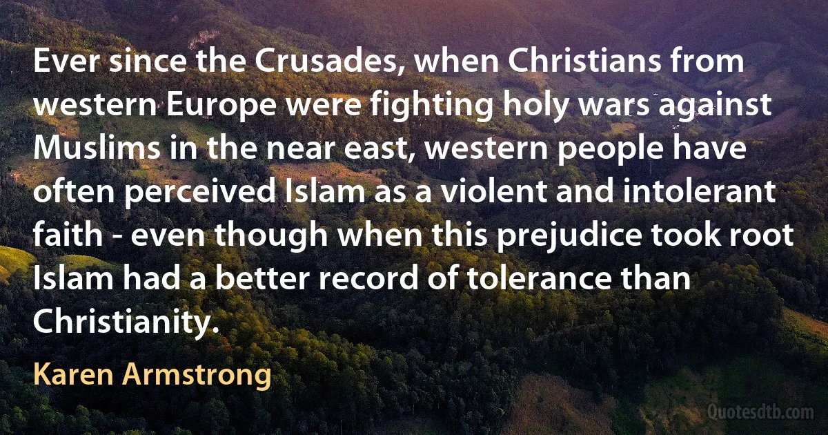 Ever since the Crusades, when Christians from western Europe were fighting holy wars against Muslims in the near east, western people have often perceived Islam as a violent and intolerant faith - even though when this prejudice took root Islam had a better record of tolerance than Christianity. (Karen Armstrong)