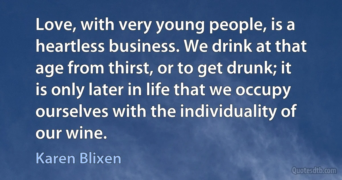 Love, with very young people, is a heartless business. We drink at that age from thirst, or to get drunk; it is only later in life that we occupy ourselves with the individuality of our wine. (Karen Blixen)