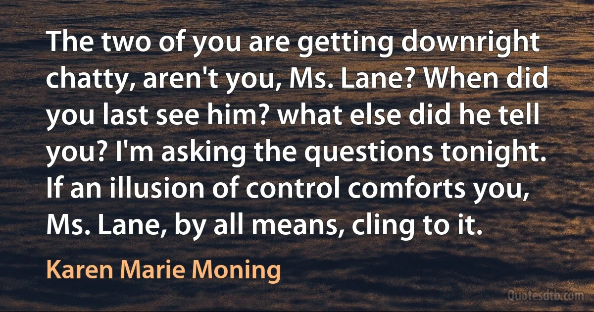 The two of you are getting downright chatty, aren't you, Ms. Lane? When did you last see him? what else did he tell you? I'm asking the questions tonight. If an illusion of control comforts you, Ms. Lane, by all means, cling to it. (Karen Marie Moning)