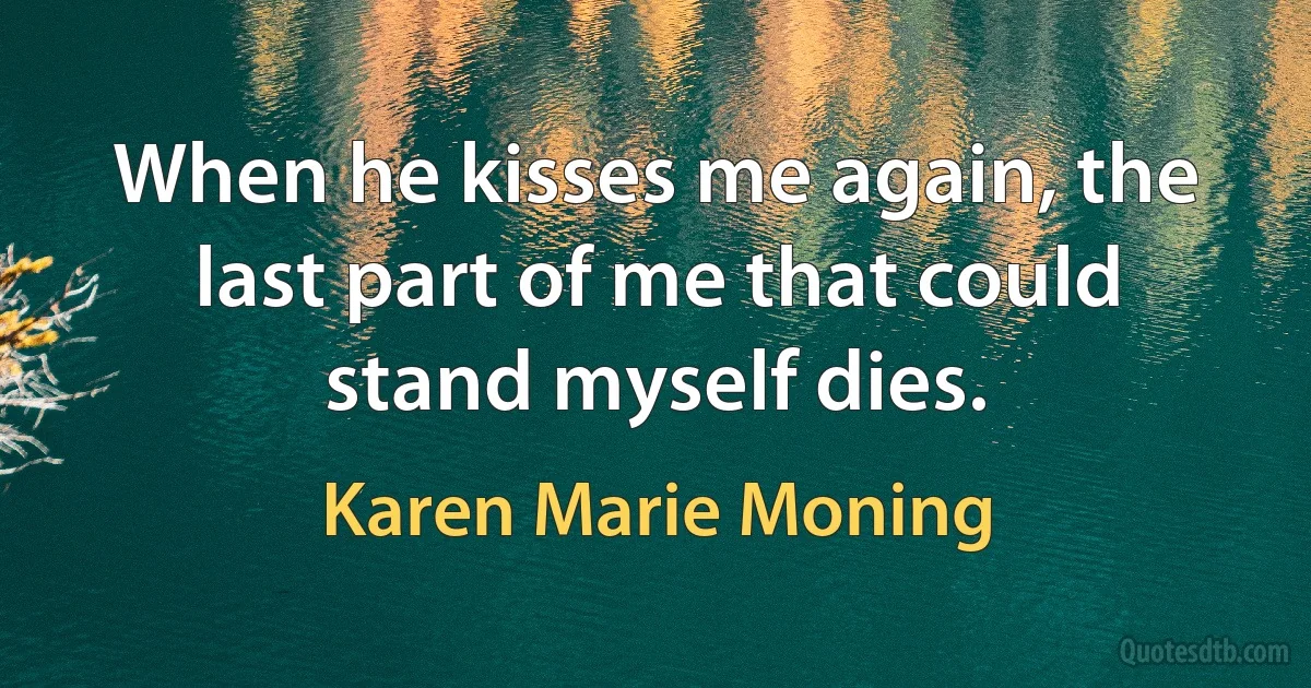 When he kisses me again, the last part of me that could stand myself dies. (Karen Marie Moning)