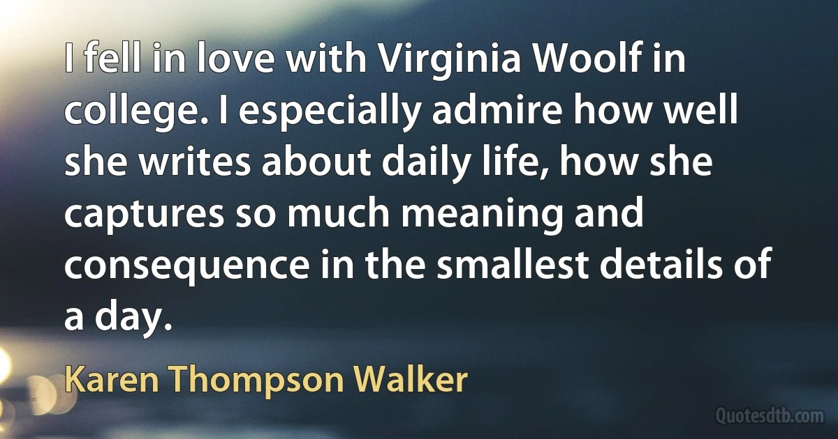 I fell in love with Virginia Woolf in college. I especially admire how well she writes about daily life, how she captures so much meaning and consequence in the smallest details of a day. (Karen Thompson Walker)