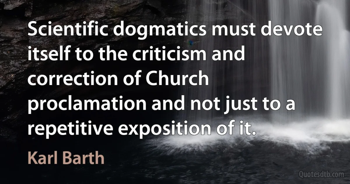 Scientific dogmatics must devote itself to the criticism and correction of Church proclamation and not just to a repetitive exposition of it. (Karl Barth)