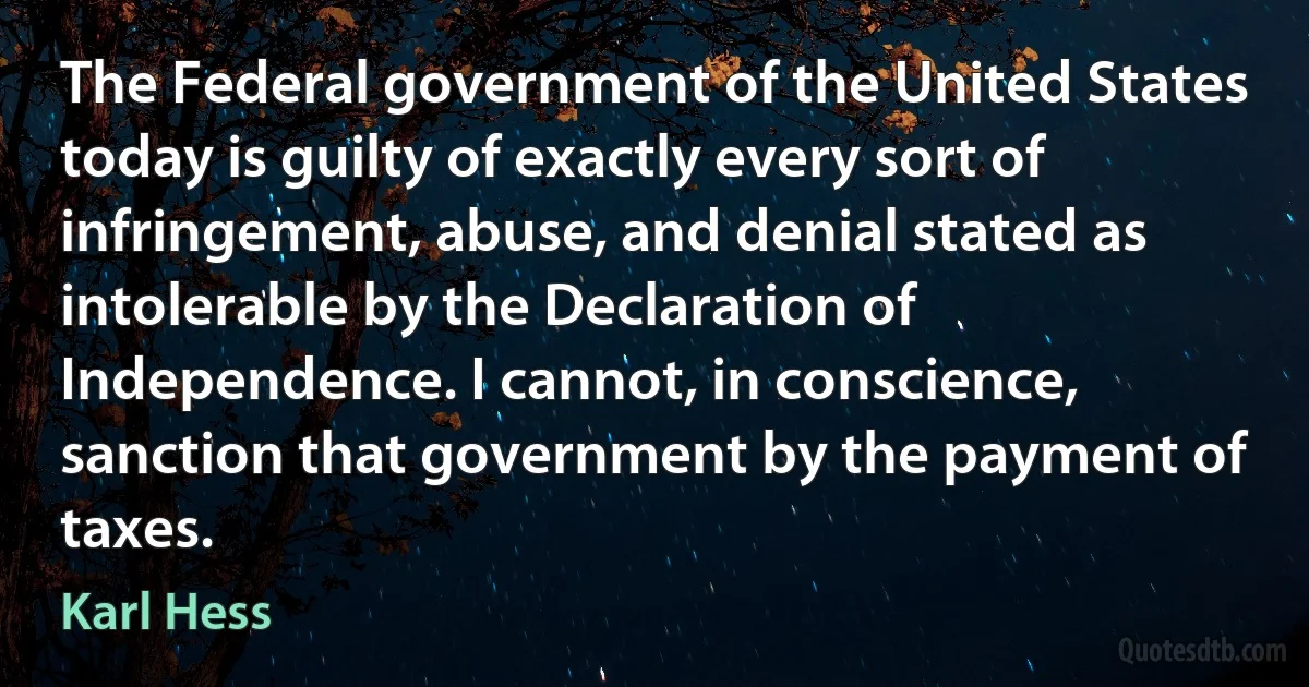 The Federal government of the United States today is guilty of exactly every sort of infringement, abuse, and denial stated as intolerable by the Declaration of Independence. I cannot, in conscience, sanction that government by the payment of taxes. (Karl Hess)