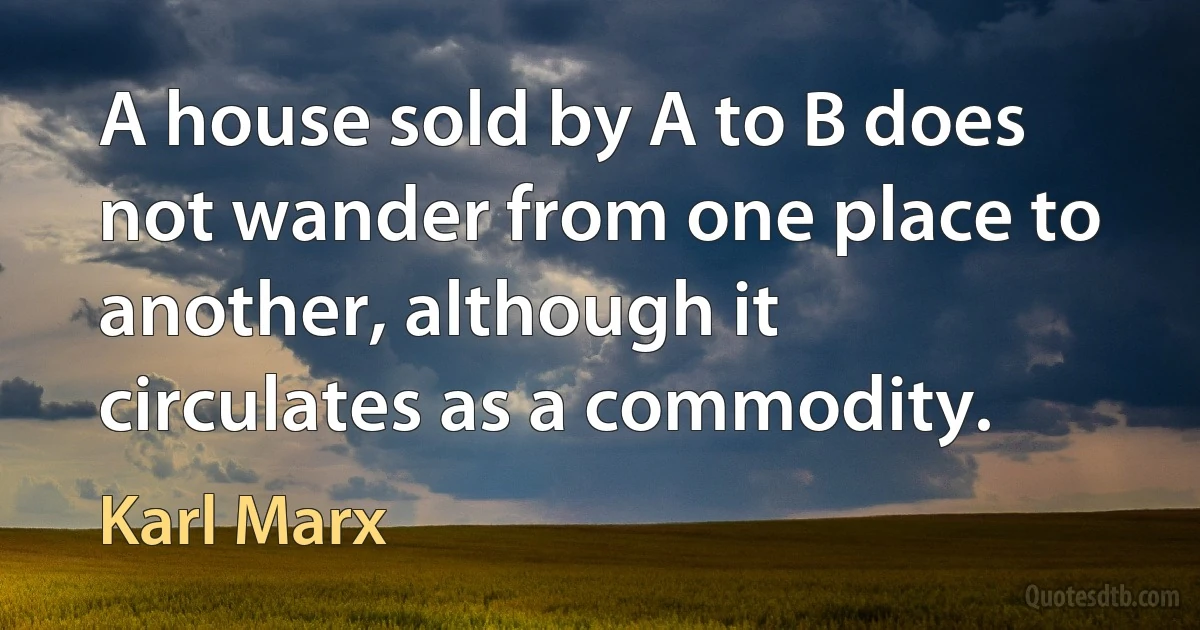 A house sold by A to B does not wander from one place to another, although it circulates as a commodity. (Karl Marx)