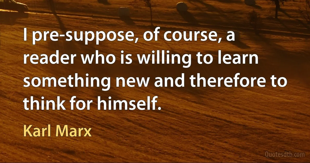 I pre-suppose, of course, a reader who is willing to learn something new and therefore to think for himself. (Karl Marx)