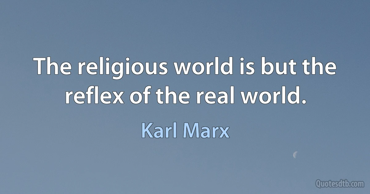 The religious world is but the reflex of the real world. (Karl Marx)