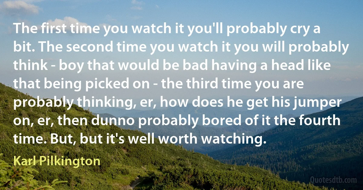 The first time you watch it you'll probably cry a bit. The second time you watch it you will probably think - boy that would be bad having a head like that being picked on - the third time you are probably thinking, er, how does he get his jumper on, er, then dunno probably bored of it the fourth time. But, but it's well worth watching. (Karl Pilkington)