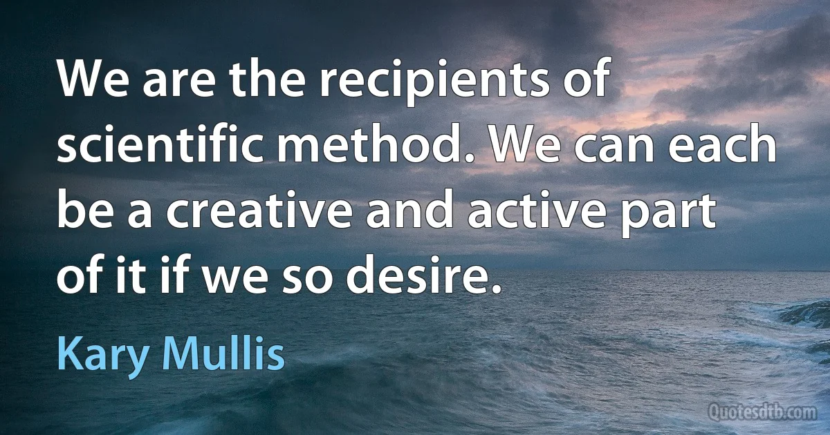 We are the recipients of scientific method. We can each be a creative and active part of it if we so desire. (Kary Mullis)